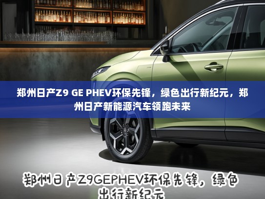 郑州日产Z9 GE PHEV环保先锋，绿色出行新纪元，郑州日产新能源汽车领跑未来