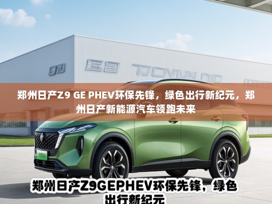 郑州日产Z9 GE PHEV环保先锋，绿色出行新纪元，郑州日产新能源汽车领跑未来