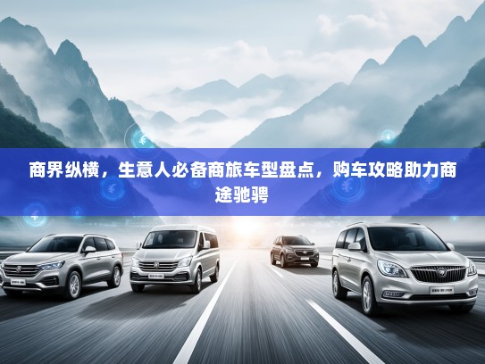 商界纵横，生意人必备商旅车型盘点，购车攻略助力商途驰骋