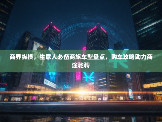 商界纵横，生意人必备商旅车型盘点，购车攻略助力商途驰骋