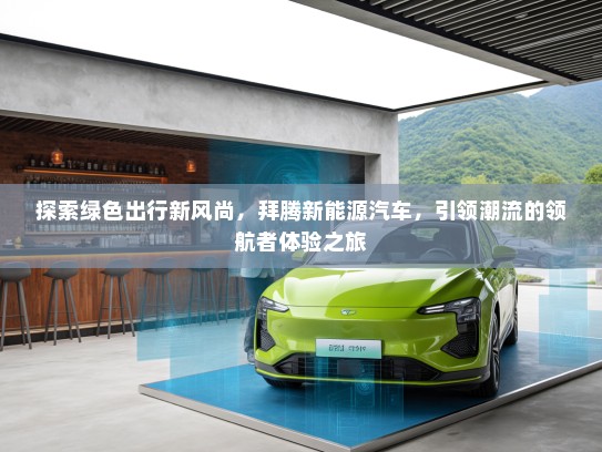 探索绿色出行新风尚，拜腾新能源汽车，引领潮流的领航者体验之旅