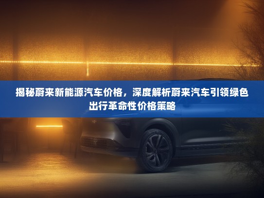 揭秘蔚来新能源汽车价格，深度解析蔚来汽车引领绿色出行革命性价格策略