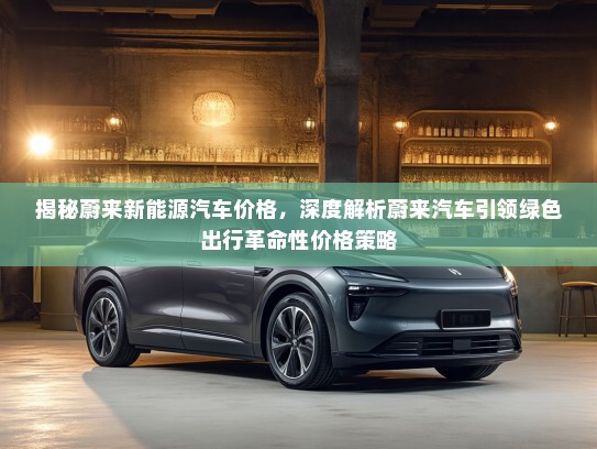 揭秘蔚来新能源汽车价格，深度解析蔚来汽车引领绿色出行革命性价格策略