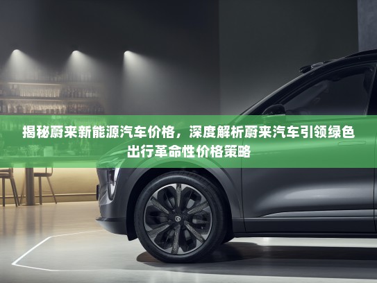 揭秘蔚来新能源汽车价格，深度解析蔚来汽车引领绿色出行革命性价格策略