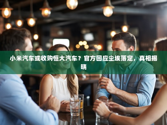 小米汽车或收购恒大汽车？官方回应尘埃落定，真相揭晓
