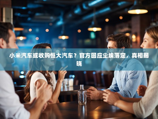 小米汽车或收购恒大汽车？官方回应尘埃落定，真相揭晓