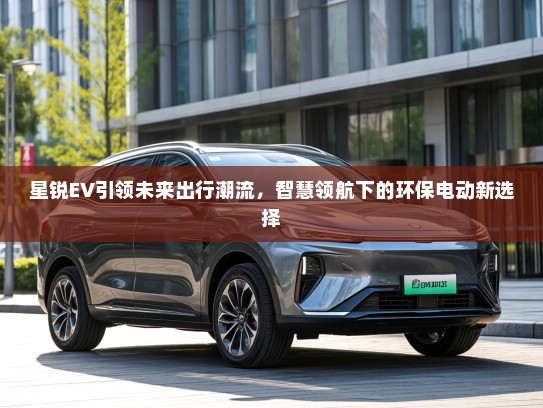 星锐EV引领未来出行潮流，智慧领航下的环保电动新选择
