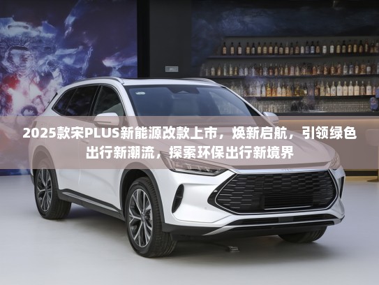 2025款宋PLUS新能源改款上市，焕新启航，引领绿色出行新潮流，探索环保出行新境界