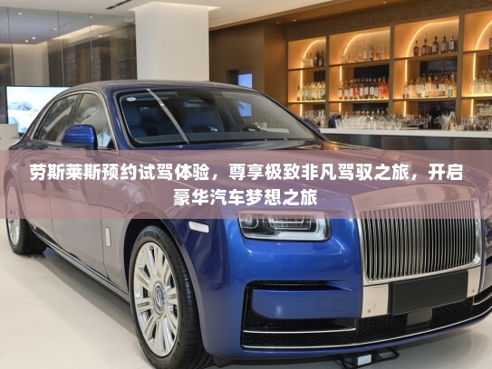 劳斯莱斯预约试驾体验，尊享极致非凡驾驭之旅，开启豪华汽车梦想之旅