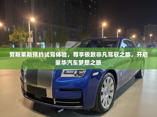 劳斯莱斯预约试驾体验，尊享极致非凡驾驭之旅，开启豪华汽车梦想之旅
