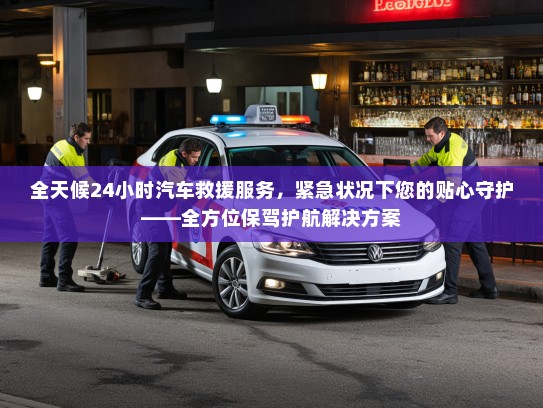 全天候24小时汽车救援服务，紧急状况下您的贴心守护——全方位保驾护航解决方案