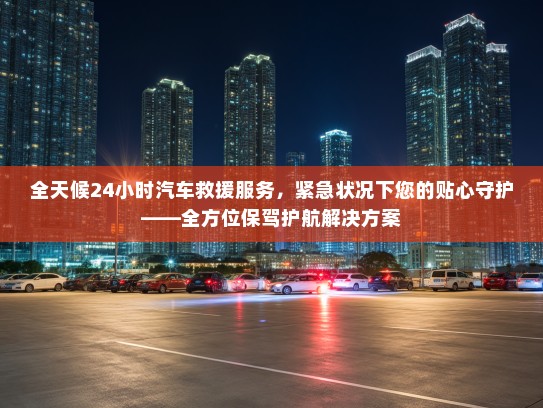 全天候24小时汽车救援服务，紧急状况下您的贴心守护——全方位保驾护航解决方案