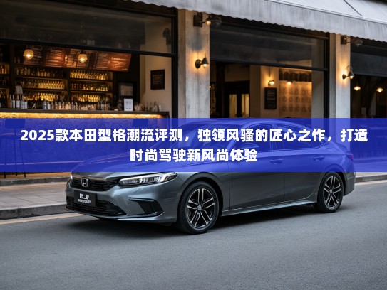 2025款本田型格潮流评测，独领风骚的匠心之作，打造时尚驾驶新风尚体验