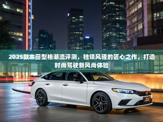 2025款本田型格潮流评测，独领风骚的匠心之作，打造时尚驾驶新风尚体验