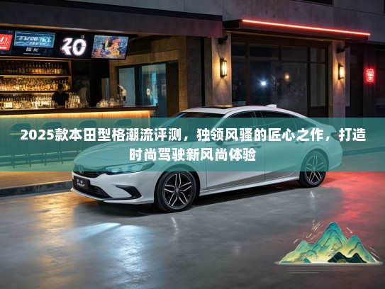 2025款本田型格潮流评测，独领风骚的匠心之作，打造时尚驾驶新风尚体验