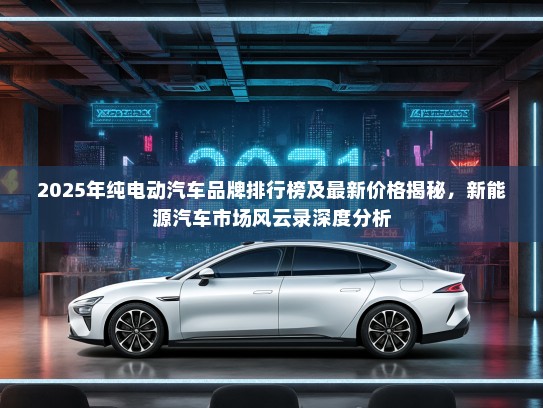 2025年纯电动汽车品牌排行榜及最新价格揭秘，新能源汽车市场风云录深度分析