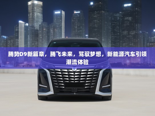 腾势D9新篇章，腾飞未来，驾驭梦想，新能源汽车引领潮流体验