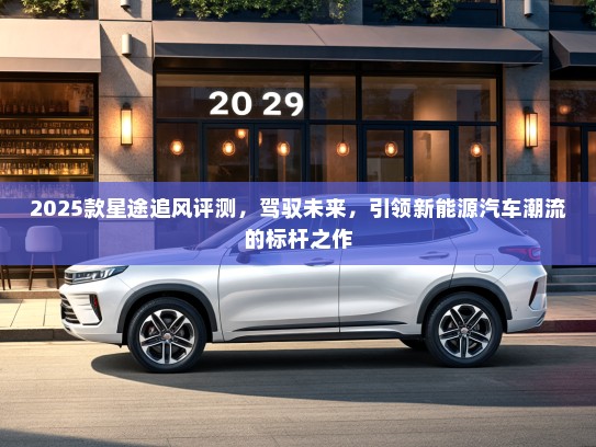 2025款星途追风评测，驾驭未来，引领新能源汽车潮流的标杆之作