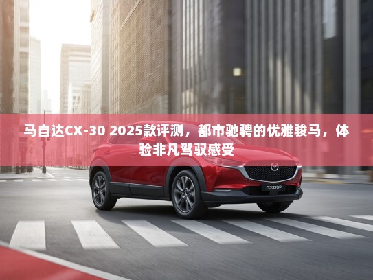 马自达CX-30 2025款评测，都市驰骋的优雅骏马，体验非凡驾驭感受