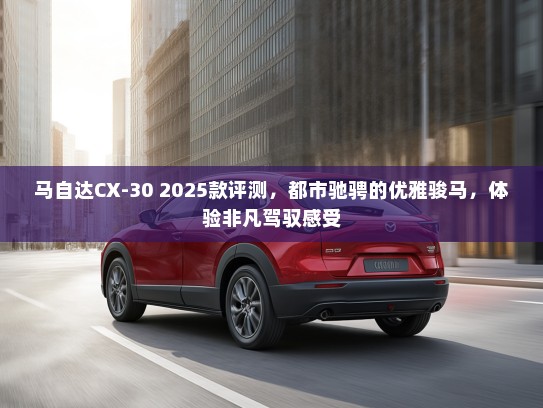 马自达CX-30 2025款评测，都市驰骋的优雅骏马，体验非凡驾驭感受