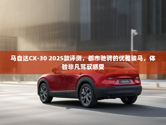 马自达CX-30 2025款评测，都市驰骋的优雅骏马，体验非凡驾驭感受