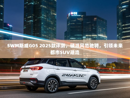 SWM斯威G05 2025款评测，硬派风范驰骋，引领未来都市SUV潮流