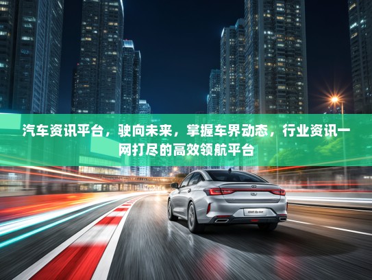 汽车资讯平台，驶向未来，掌握车界动态，行业资讯一网打尽的高效领航平台