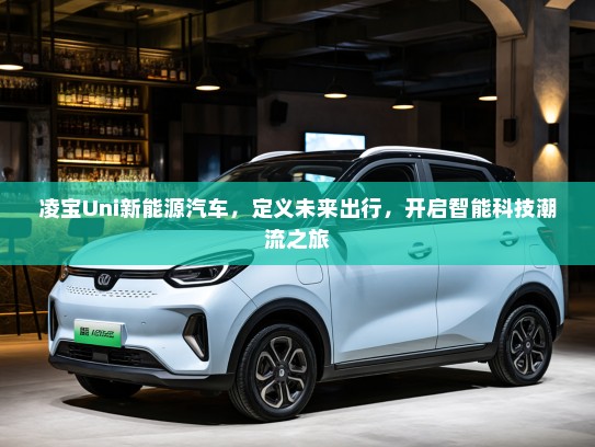 凌宝Uni新能源汽车，定义未来出行，开启智能科技潮流之旅