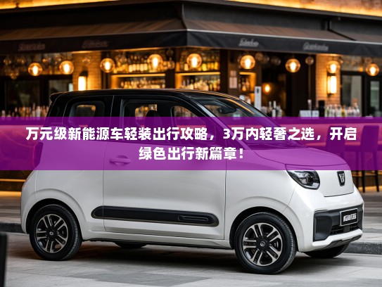 万元级新能源车轻装出行攻略，3万内轻奢之选，开启绿色出行新篇章！
