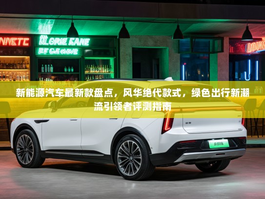 新能源汽车最新款盘点，风华绝代款式，绿色出行新潮流引领者评测指南
