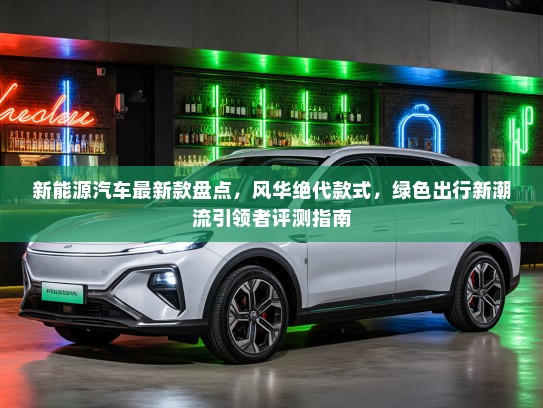 新能源汽车最新款盘点，风华绝代款式，绿色出行新潮流引领者评测指南