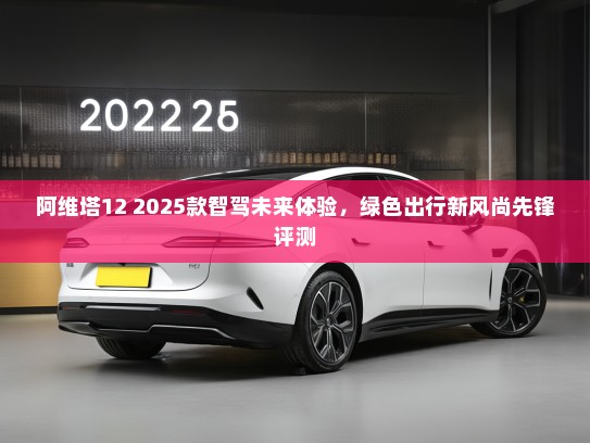阿维塔12 2025款智驾未来体验，绿色出行新风尚先锋评测
