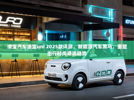 凌宝汽车凌宝uni 2025款评测，新能源汽车黑马，重塑出行时尚潮流趋势