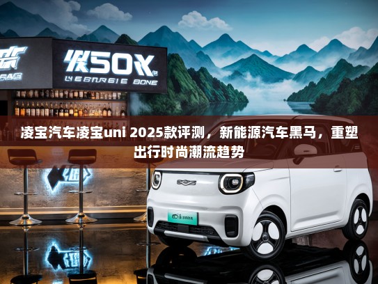 凌宝汽车凌宝uni 2025款评测，新能源汽车黑马，重塑出行时尚潮流趋势
