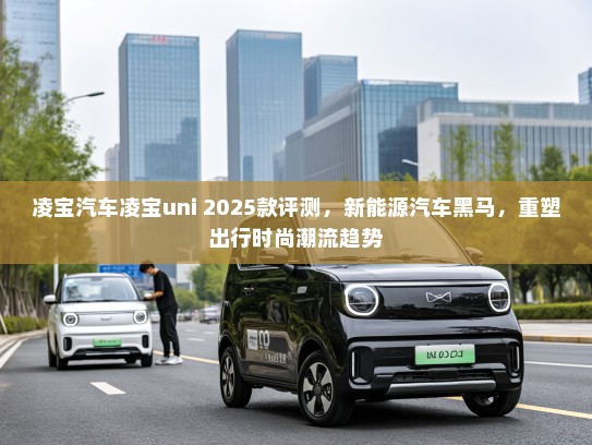 凌宝汽车凌宝uni 2025款评测，新能源汽车黑马，重塑出行时尚潮流趋势