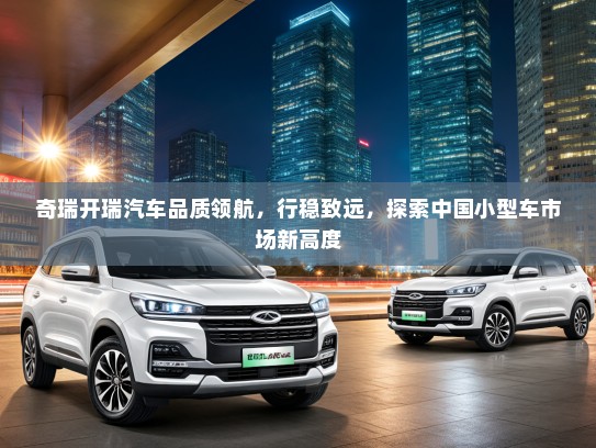 奇瑞开瑞汽车品质领航，行稳致远，探索中国小型车市场新高度