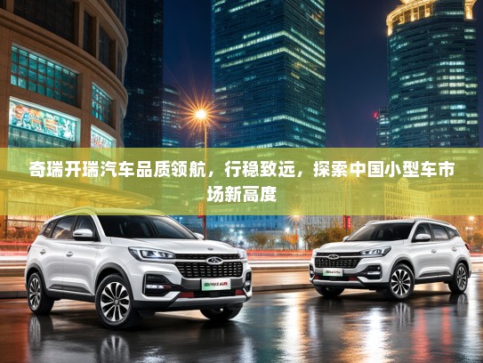 奇瑞开瑞汽车品质领航，行稳致远，探索中国小型车市场新高度