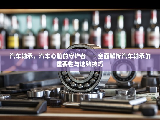 汽车轴承，汽车心脏的守护者——全面解析汽车轴承的重要性与选购技巧