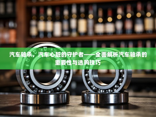 汽车轴承，汽车心脏的守护者——全面解析汽车轴承的重要性与选购技巧