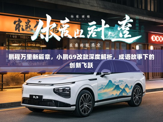 鹏程万里新篇章，小鹏G9改款深度解析，成语故事下的创新飞跃