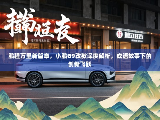 鹏程万里新篇章，小鹏G9改款深度解析，成语故事下的创新飞跃
