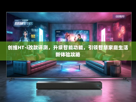 创维HT-i改款评测，升级智能功能，引领智慧家庭生活新体验攻略