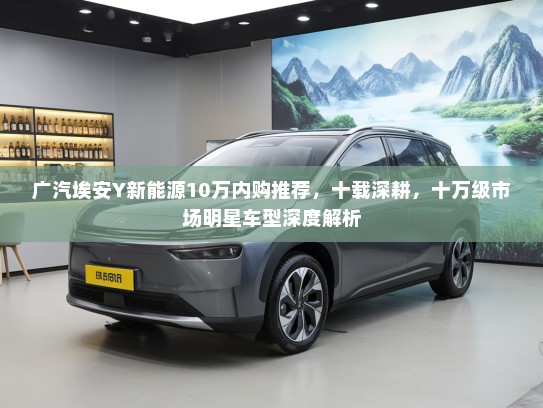 广汽埃安Y新能源10万内购推荐，十载深耕，十万级市场明星车型深度解析