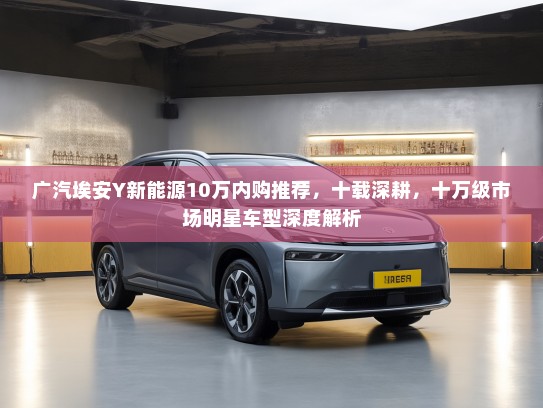 广汽埃安Y新能源10万内购推荐，十载深耕，十万级市场明星车型深度解析