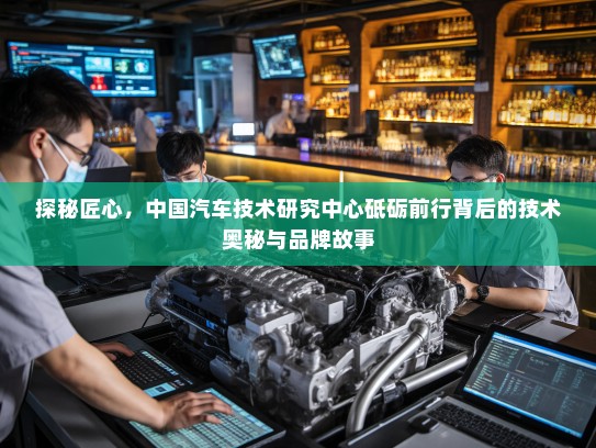 探秘匠心，中国汽车技术研究中心砥砺前行背后的技术奥秘与品牌故事