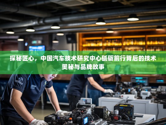 探秘匠心，中国汽车技术研究中心砥砺前行背后的技术奥秘与品牌故事