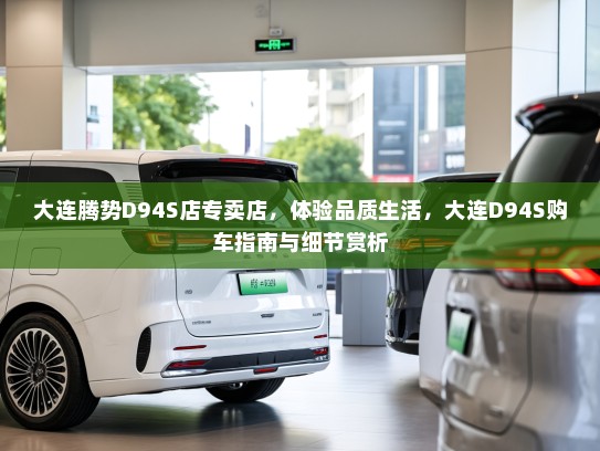 大连腾势D94S店专卖店，体验品质生活，大连D94S购车指南与细节赏析