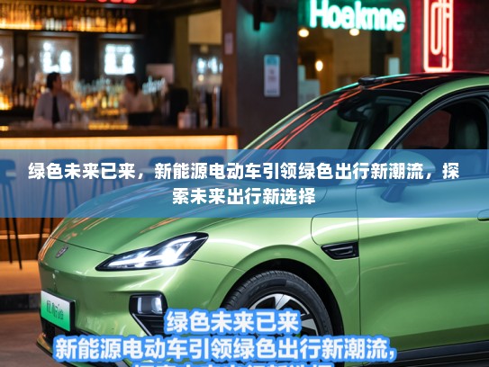 绿色未来已来，新能源电动车引领绿色出行新潮流，探索未来出行新选择