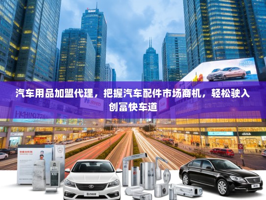 汽车用品加盟代理，把握汽车配件市场商机，轻松驶入创富快车道