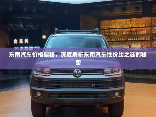东南汽车价格揭秘，深度解析东南汽车性价比之选的秘密